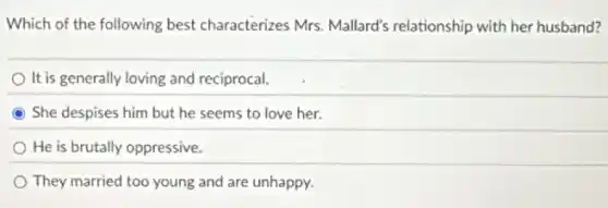 Which of the following best characterizes Mrs Mallard's relationship with her husband?
It is generally loving and reciprocal.
She despises him but he seems to love her.
He is brutally oppressive.
They married too young and are unhappy.