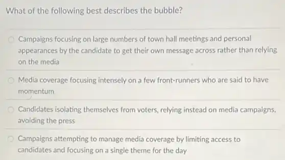 What of the following best describes the bubble?
Campaigns focusing on large numbers of town hall meetings and personal
appearances by the candidate to get their own message across rather than relying
on the media
Media coverage focusing intensely on a few front-runners who are said to have
momentum
Candidates isolating themselves from voters, relying instead on media campaigns,
avoiding the press
Campaigns attempting to manage media coverage by limiting access to
candidates and focusing on a single theme for the day
