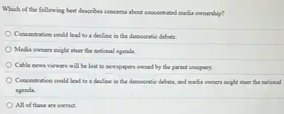 Which of the following best describes concerns about concentrated media ownership?
Concentration could lead to a decline in the democratic debate.
Media owners might steer the national agenda.
Cable news viewers will be lost to newspapers owned by the parent company.
Concentration could lead to a decline in the democratic debate, and media owners might steer the national
agenda.
All of these are correct.