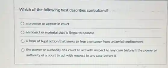 Which of the following best describes contraband?
a promise to appear in court
an object or material that is illegal to possess
a form of legal action that seeks to free a prisoner from unlawful confinement
the power or authority of a court to act with respect to any case before it the power or
authority of a court to act with respect to any case before it