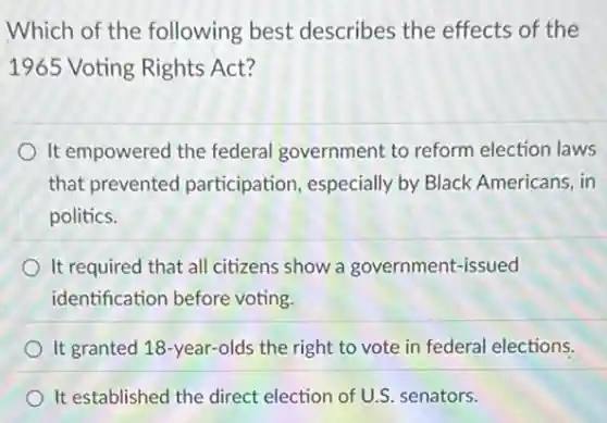 Which of the following best describes the effects of the
1965 Voting Rights Act?
It empowered the federal government to reform election laws
that prevented participation, especially by Black Americans, in
politics.
It required that all citizens show a government-issued
identification before voting.
It granted 18-year-olds the right to vote in federal elections.
It established the direct election of U.S. senators.