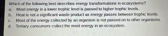 Which of the following best describes energy transformations in ecosystems?
a. Most energy in a lower trophic level is passed to higher trophic levels.
b. Heat is not a significant waste product as energy passes betweer trophic levels.
c. Most of the energy collected by an organism is not passed on to other organisms.
d. Tertiary consumers collect the most energy in an ecosystem.