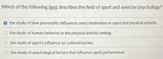 Which of the following best describes the field of sport and exercise psychology?
the study of how personality influences one's motivation in sport and physical activity
the study of human behavior in the physical activity setting
the study of sport's influence on cultural/society
the study of psychological factors that influence sport performance