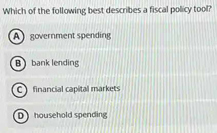 Which of the following best describes a fiscal policy tool?
A government spending
B bank lending
C financial capital markets
D household spending