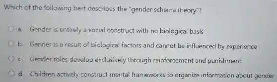 Which of the following best describes the "gender schema theory"?
a. Gender is entirely a social construct with no biological basis
b. Gender is a result of biological factors and cannot be influenced by experience
c. Gender roles develop exclusively through reinforcement and punishment
d. Children actively construct mental frameworks to organize information about gender