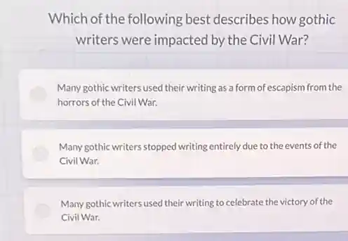 Which of the following best describes how gothic
writers were impacted by the Civil War?
Many gothic writers used their writing as a form of escapism from the
horrors of the Civil War.
Many gothic writers stopped writing entirely due to the events of the
Civil War.
Many gothic writers used their writing to celebrate the victory of the
Civil War.