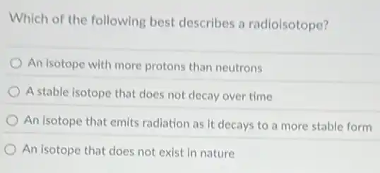 Which of the following best describes a radioisotope?
An isotope with more protons than neutrons
A stable isotope that does not decay over time
An isotope that emits radiation as it decays to a more stable form
An isotope that does not exist in nature