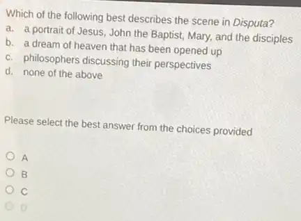 Which of the following best describes the scene in Disputa?
a. a portrait of Jesus, John the Baptist,Mary, and the disciples
b. a dream of heaven that has been opened up
c. philosophers discussing their perspectives
d. none of the above
Please select the best answer from the choices provided
A
B
D