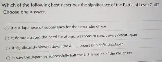 Which of the following best describes the significance of the Battle of Leyte Gulf?
Choose one answer.
It cut Japanese oil supply lines for the remainder of war
It demonstrated the need for atomic weapons to conclusively defeat Japan
It significantly slowed down the Allied progress in defeating Japan
It saw the Japanese successfully halt the U.S. invasion of the Philippines