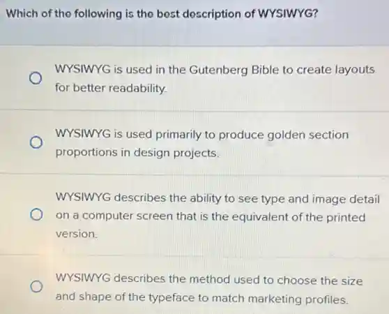 Which of the following is the best description of WYSIWYG?
WYSIWYG is used in the Gutenberg Bible to create layouts
for better readability.
WYSIWYG is used primarily to produce golden section
proportions in design projects.
WYSIWYG describes the ability to see type and image detail
on a computer screen that is the equivalent of the printed
version.
WYSIWYG describes the method used to choose the size
and shape of the typeface to match marketing profiles.