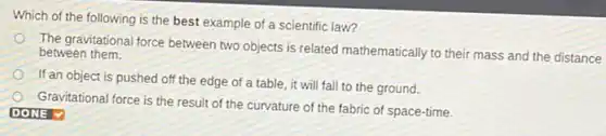 Which of the following is the best example of a scientific law?
The gravitational force between two objects is related mathematically to their mass and the distance between them.
If an object is pushed off the edge of a table, it will fall to the ground.
Gravitational force is the result of the curvature of the fabric of space-time.