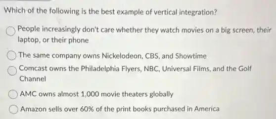 Which of the following is the best example of vertical integration?
People increasingly don't care whether they watch movies on a big screen,their
laptop, or their phone
The same company owns Nickelodeon, CBS, and Showtime
Comcast owns the Philadelphia Flyers, NBC Universal Films, and the Golf
Channel
AMC owns almost 1 ,000 movie theaters globally
Amazon sells over 60% of the print books purchased in America