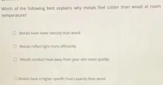 Which of the following best explains why metals feel colder than wood at room
temperature?
Metals have lower density than wood
Metals reflect light more efficiently
Metals conduct heat away from your skin more quickly
Metals have a higher specific heat capacity than wood