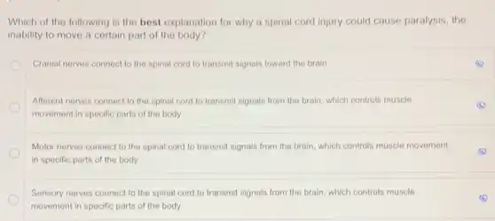 Which of the following is the best explanation for why a spinal cord injury could cause paralysis, the
inability to move a certain part of the body?
Cranial nerves connect to the spinal cord to transmit signals toward the brain
Afferent nerves connect to the spinal cord to transmit signals from the brain, which controls muscle
movement in specific parts of the body.
Motor nerves connect to the spinal cord to transmit signals from the brain, which controls muscle movement
in specific parts of the body.
Sensory nerves connect to the spinal cord to transmit signals from the brain, which controls muscle
movement in specific parts of the body.