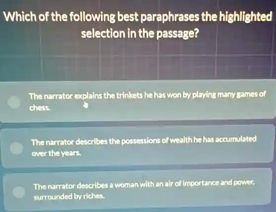 Which of the following best paraphrases the highlighted
selection in the passage?
The narrator explains the trinkets he has won by playing many games of
chess.
The narrator describes the possessions of wealth he has accumulated
over the years.
The narrator describes :woman with an air of importance and power,
surrounded by riches.