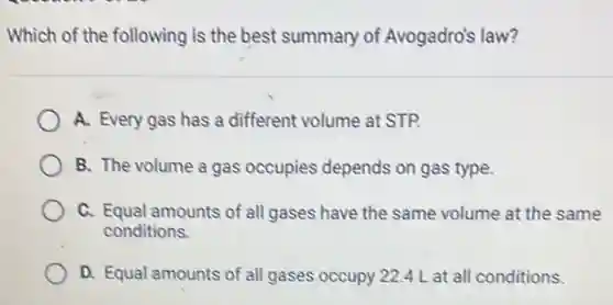 Which of the following is the best summary of Avogadro's law?
A. Every gas has a different volume at STP.
B. The volume a gas occupies depends on gas type.
C. Equal amounts of all gases have the same volume at the same
conditions.
D. Equal amounts of all gases occupy 224 L at all conditions.