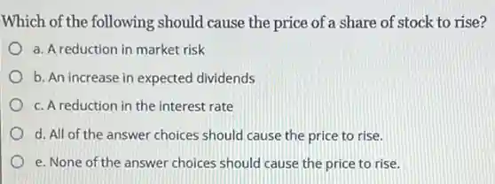 Which of the following should cause the price of a share of stock to rise?
a. A reduction in market risk
b. An increase in expected dividends
c. A reduction in the interest rate
d. All of the answer choices should cause the price to rise.
e. None of the answer choices should cause the price to rise.