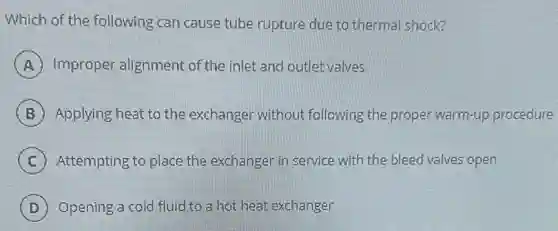 Which of the following can cause tube rupture due to thermal shock?
A Improper alignment of the inlet and outlet valves
B Applying heat to the exchanger without following the proper warm-up procedure
C Attempting to place the exchanger in service with the bleed valves open
D Opening a cold fluid to a hot heat exchanger