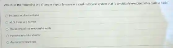 Which of the following are changes typically seen in a cardiovascular system that is aerobically exercised on a routine basis?
increase in blood volume
all of these are correct
Thickening of the myocardial walls
increase in stroke volume
decrease in heart rate
