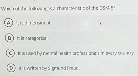 Which of the following is a characteristic of the DSM-5?
A It is dimensional.
B It is categorical.
C It is used by mental health professionals in every country.
D It is written by Sigmund Freud.