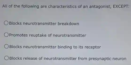 All of the following are characteristics of an antagonist, EXCEPT:
OBlocks neurotransmitter breakdown
Promotes reuptake of neurotransmitter
Blocks neurotransmitter binding to its receptor
Blocks release of neurotransmitter from presynaptic neuron