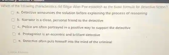 Which of the following characteristics did Edgar Allan Poe establish as the basic formula for detective fiction?
a. Detective announces the solution before explaining the process of reasoning
b. Narrator is a close, personal friend to the detective
D c. Police are often portrayed in a positive way to support the detective
d. Protagonist is an eccentric and brilliant detective
D e. Detective often puts himself into the mind of the criminal