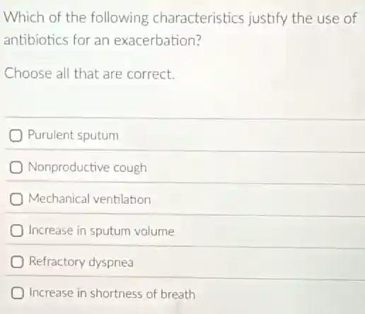 Which of the following characteristics justify the use of
antibiotics for an exacerbation?
Choose all that are correct.
Purulent sputum
Nonproductive cough
Mechanical ventilation
Increase in sputum volume
Refractory dyspnea
Increase in shortness of breath