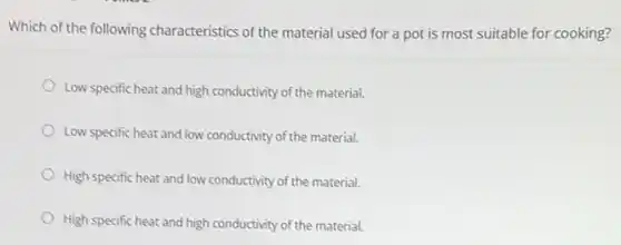 Which of the following characteristics of the material used for a pot is most suitable for cooking?
Low specific heat and high conductivity of the material.
Low specific heat and low conductivity of the material.
High specific heat and low conductivity of the material.
High specific heat and high conductivity of the material.