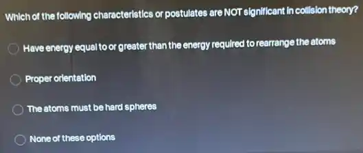Which of the following characteristics or postulates are NOT significant in collision theory?
Have energy equalto or greater than the energy required to rearrange the atoms
Proper orientation
The atoms must be hard spheres
None of these options