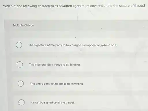 Which of the following characterizes a written agreement covered under the statute of frauds?
Multiple Choice
The signature of the party to be charged can appear anywhere on it.
The memorandum needs to be binding.
The entire contract needs to be in writing.
It must be signed by all the parties.