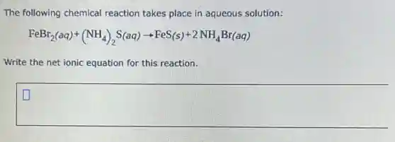 The following chemical reaction takes place in aqueous solution:
FeBr_(2)(aq)+(NH_(4))_(2)S(aq)arrow FeS(s)+2NH_(4)Br(aq)
Write the net ionic equation for this reaction.