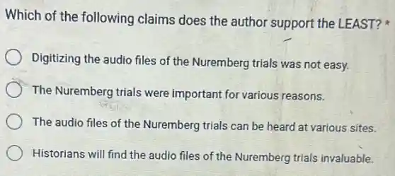 Which of the following claims does the author support the LEAST?
Digitizing the audio files of the Nuremberg trials was not easy.
The Nuremberg trials were important for various reasons.
The audio files of the Nuremberg trials can be heard at various sites.
Historians will find the audio files of the Nuremberg trials invaluable.