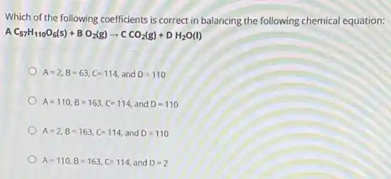 Which of the following coefficients is correct in balancing the following chemical equation:
A C_(57)H_(110)O_(6)(s)+BO_(2)(g)arrow CCO_(2)(g)+DH_(2)O(l)
A=2,B=63,C=114 and D=110
A=110,B=163,C=114 and D=110
A=2,B=163,C=114 and D=110
A=110,B=163,C=114 and D=2