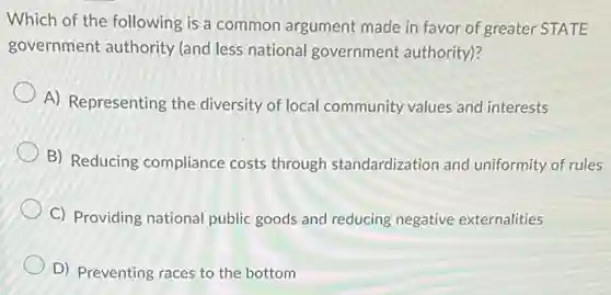 Which of the following is a common argument made in favor of greater STATE
government authority (and less national government authority)?
A) Representing the diversity of local community values and interests
B) Reducing compliance costs through standardization and uniformity of rules
C) Providing national public goods and reducing negative externalities
D) Preventing races to the bottom