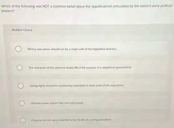 Which of the following was NOT a common belief about the republicanism articulated by the nation's early political
leaders?
Multiple Choice
Strong executives should not be a major part of the legislative process.
The character of the citizenry would affect the success of a republican government.
Voting rights should be continually expanded to more parts of the population.
Ultimate power should flow from the people.
Property owners were essentis to the health of a voting population.