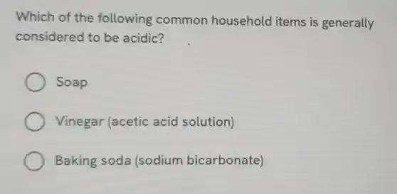 Which of the following common household items is generally
considered to be acidic?
Soap
Vinegar (acetic acid solution)
Baking soda (sodium bicarbonate)