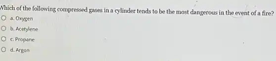 Which of the following compressed gases in a cylinder tends to be the most dangerous in the event of a fire?
a. Oxygen
b. Acetylene
c. Propane
d. Argon