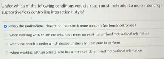 Under which of the following conditions would a coach most likely adopt a more autonomy-
supportive/less controlling interactional style?
when the motivational climate on the team is more outcome (performance)focused
when working with an athlete who has a more non-self-determined motivational orientation
when the coach is under a high degree of stress and pressure to perform
when working with an athlete who has a more self-determined motivational orientation