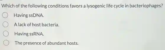 Which of the following conditions favors a lysogenic life cycle in bacteriophages?
Having ssDNA.
A lack of host bacteria.
Having ssRNA.
The presence of abundant hosts.