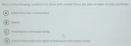 Which of the following conditions for those with mental illness are seen in lower-income countries?
A Exiled from their communities
B Beaten
C Protected by immediate family
D Policies that protect the rights of individuals with mental illness