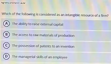 Which of the following is considered as an intangible resource of a firm?
A The ability to raise external capital
B The access to raw materials of production
C The possession of patents to an invention
D The managerial skills of an employee