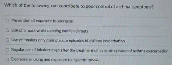 Which of the following can contribute to poor control of asthma symptoms?
Prevention of exposure to allergens
Use of a mask while cleaning woolen carpets
Use of inhalers only during acute episodes of asthma exacerbation
Regular use of inhalers even after the treatment of an acute episode of asthma exacerbation
Decrease smoking and exposure to cigarette smoke