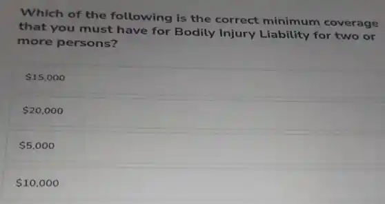 Which of the following is the correct minimum coverage
that you must have for Bodily Injury Liability for two or
more persons?
15,000
20,000
5,000
10,000