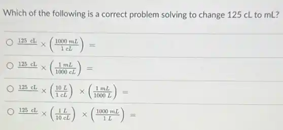 Which of the following is a correct problem solving to change 125 cL to mL?
(125cL)/( )times ((1000mL)/(1cL))=
(125cL)/( )times ((1mL)/(1000cL))=
(125cL)/( )times ((10L)/(1cL))times ((1mL)/(1000L))=
(125cL)/( )times ((1L)/(10cL))times ((1000mL)/(1L))=