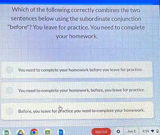 Which of the following correctly combines the two
sentences below using the subordinate conjunction
"before"? You leave for practice. You need to complete
your homework.
You need to complete your homework before you leave for practice.
You need to complete your homework, before, you leave for practice.
Before, you leave for practice you need to complete your homework.