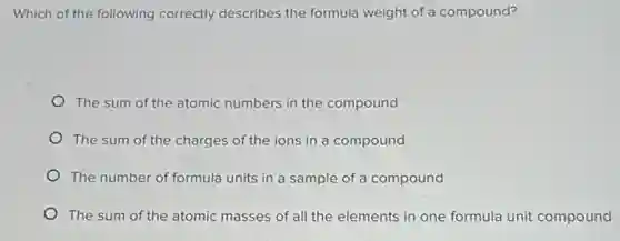 Which of the following correctly describes the formula weight of a compound?
The sum of the atomic numbers in the compound
The sum of the charges of the ions in a compound
The number of formula units in a sample of a compound
The sum of the atomic masses of all the elements in one formula unit compound