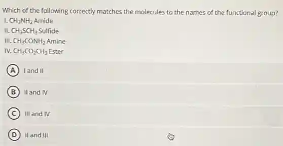Which of the following correctly matches the molecules to the names of the functional group?
1. CH_(3)NH_(2) Amide
II. CH_(3)SCH_(3) Sulfide
III. CH_(3)CONH_(2) Amine
IV. CH_(3)CO_(2)CH_(3) Ester
A land II (A)
B II and IV
C III and IV
D II and III