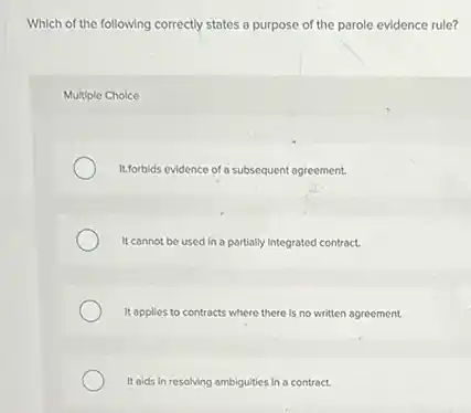 Which of the following correctly states a purpose of the parole evidence rule?
Multiple Choice
It.forbids evidence of a subsequent agreement.
It cannot be used in a partially integrated contract.
It opplies to contracts where there is no written agreement.
It alds in resolving ambiguities in a contract.