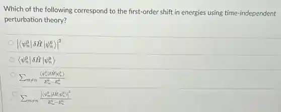 Which of the following correspond to the first-order shift in energies using time-independent
perturbation theory?
vert langle psi _(n)^0vert delta hat (H)vert psi _(n)^0rangle vert ^2
langle psi _(n)^0vert delta hat (H)vert psi _(n)^0rangle 
sum _(mneq n)(langle psi _(n)^0vert delta hat (H)vert psi _(n)^0rangle )/(E_{m)^0-E_
sum _(mneq n)(vert langle psi _(m)^overt delta hat (H)vert psi _(n)^o)vert ^2)/(E_{m)^