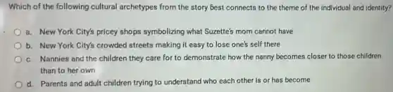 Which of the following cultural archetypes from the story best connects to the theme of the individual and identity?
a. New York City's pricey shops symbolizing what Suzette's mom cannot have
b. New York City's crowded streets making it easy to lose one's self there
c. Nannies and the children they care for to demonstrate how the nanny becomes closer to those children
than to her own
d. Parents and adult children trying to understand who each other is or has become